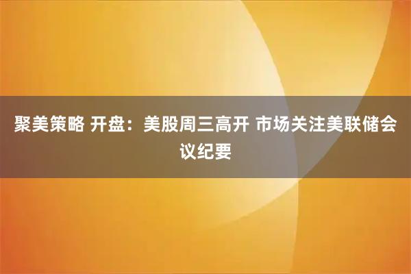 聚美策略 开盘：美股周三高开 市场关注美联储会议纪要
