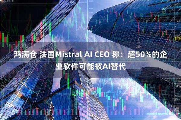 鸿满仓 法国Mistral AI CEO 称：超50%的企业软件可能被AI替代