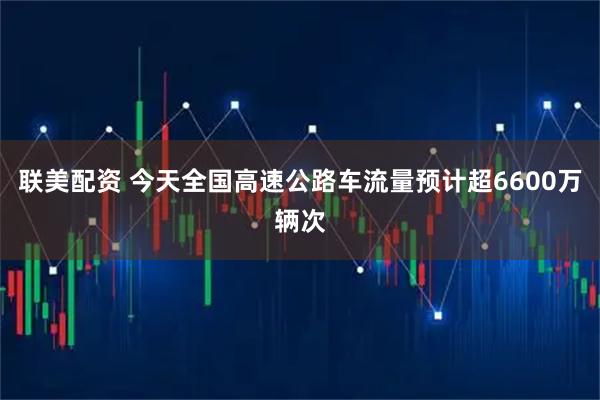 联美配资 今天全国高速公路车流量预计超6600万辆次
