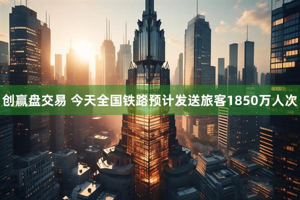 创赢盘交易 今天全国铁路预计发送旅客1850万人次
