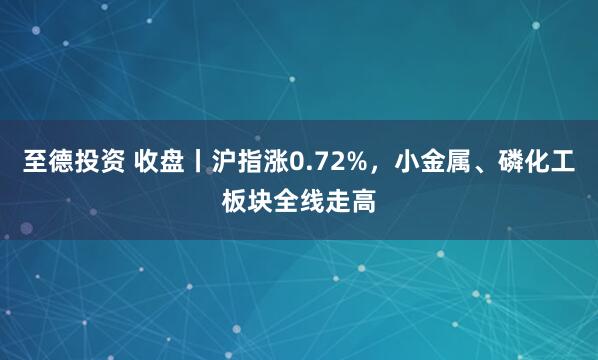 至德投资 收盘丨沪指涨0.72%，小金属、磷化工板块全线走高