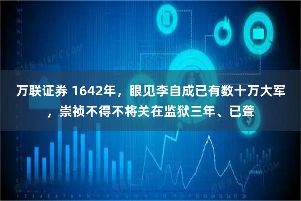 万联证券 1642年，眼见李自成已有数十万大军，崇祯不得不将关在监狱三年、已聋