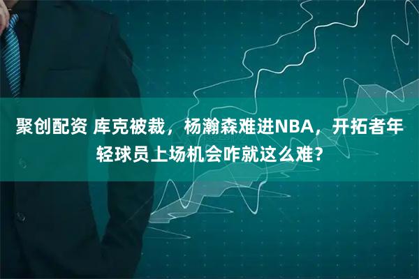 聚创配资 库克被裁，杨瀚森难进NBA，开拓者年轻球员上场机会咋就这么难？