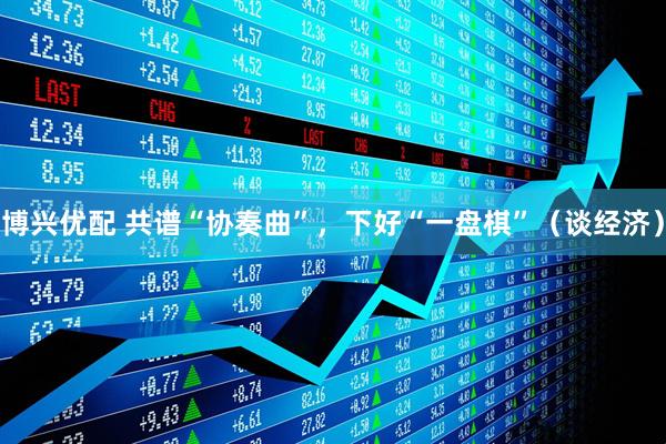 博兴优配 共谱“协奏曲”，下好“一盘棋”（谈经济）