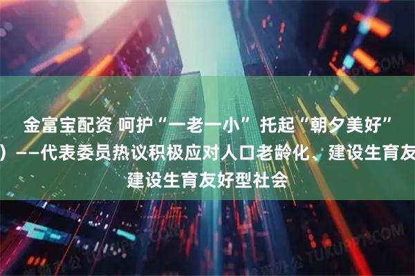 金富宝配资 呵护“一老一小” 托起“朝夕美好”（话民生）——代表委员热议积极应对人口老龄化、建设生育友好型社会