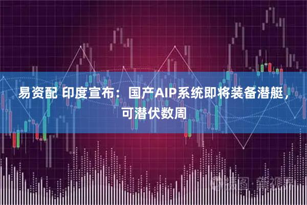 易资配 印度宣布：国产AIP系统即将装备潜艇，可潜伏数周