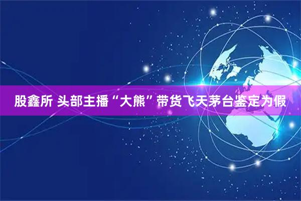股鑫所 头部主播“大熊”带货飞天茅台鉴定为假