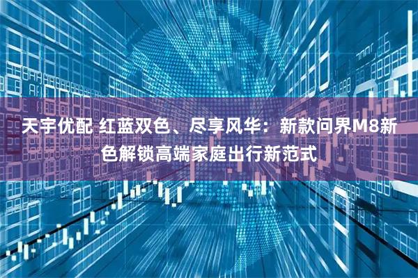 天宇优配 红蓝双色、尽享风华：新款问界M8新色解锁高端家庭出行新范式