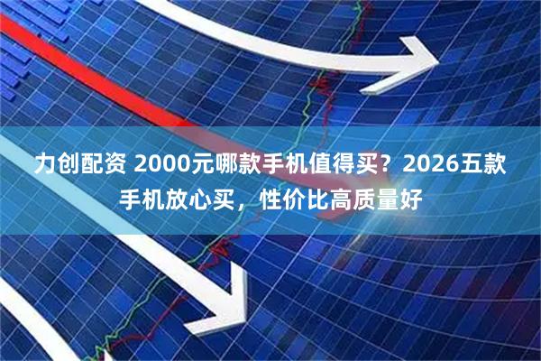 力创配资 2000元哪款手机值得买？2026五款手机放心买，性价比高质量好