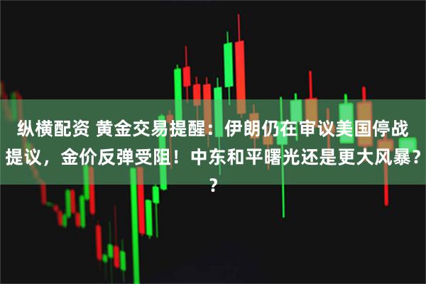 纵横配资 黄金交易提醒：伊朗仍在审议美国停战提议，金价反弹受阻！中东和平曙光还是更大风暴？
