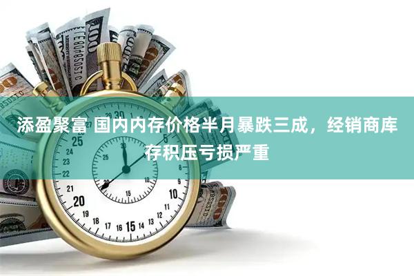 添盈聚富 国内内存价格半月暴跌三成，经销商库存积压亏损严重