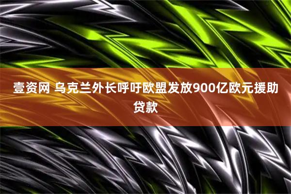 壹资网 乌克兰外长呼吁欧盟发放900亿欧元援助贷款
